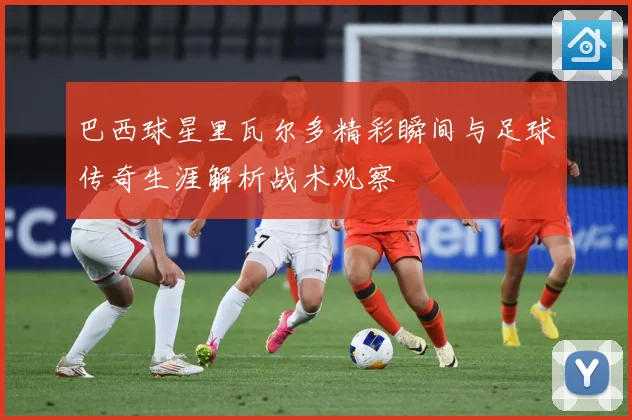 巴西球星里瓦尔多精彩瞬间与足球传奇生涯解析战术观察