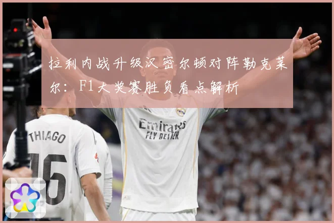 拉利内战升级汉密尔顿对阵勒克莱尔：F1大奖赛胜负看点解析