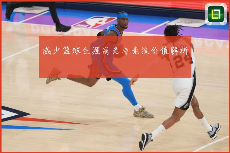 威少篮球生涯高光与竞技价值解析