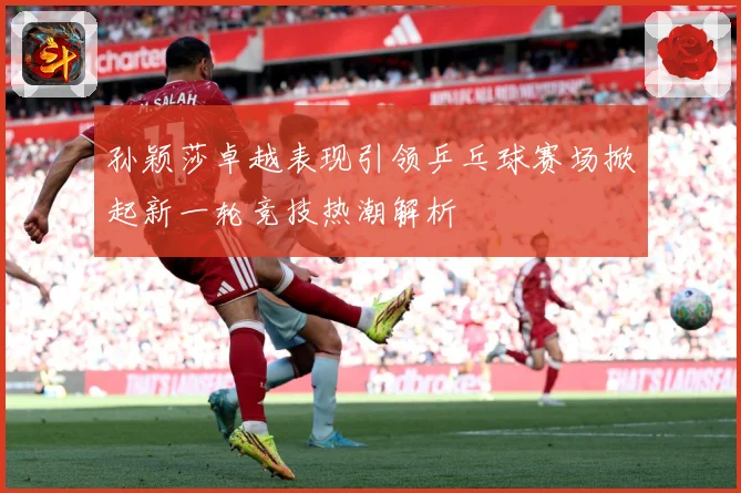 孙颖莎卓越表现引领乒乓球赛场掀起新一轮竞技热潮解析