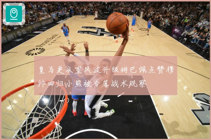 皇马更衣室风波升级姆巴佩点赞穆帅回归小熊被冷落战术观察