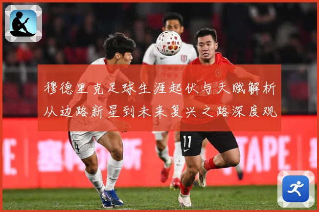 穆德里克足球生涯起伏与天赋解析从边路新星到未来复兴之路深度观察