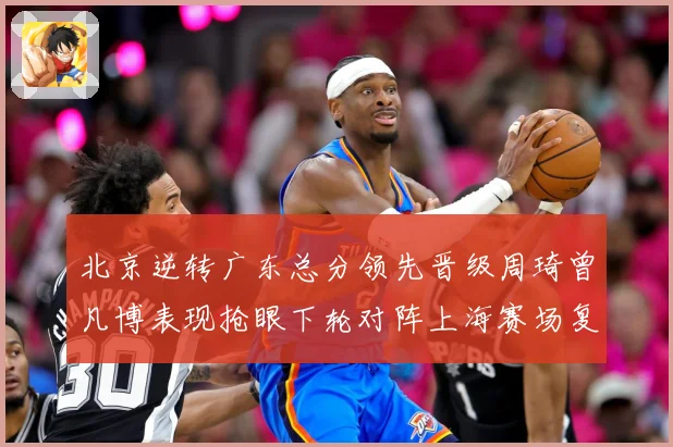 北京逆转广东总分领先晋级周琦曾凡博表现抢眼下轮对阵上海赛场复盘